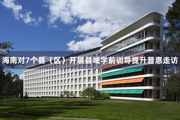 海南对7个县（区）开展县域学前训导提升普惠走访