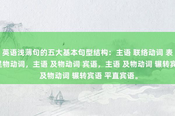 英语浅薄句的五大基本句型结构：主语 联络动词 表语，主语 不足物动词，主语 及物动词 宾语，主语 及物动词 辗转宾语 平直宾语。