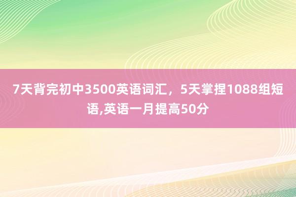 7天背完初中3500英语词汇，5天掌捏1088组短语,英语一月提高50分