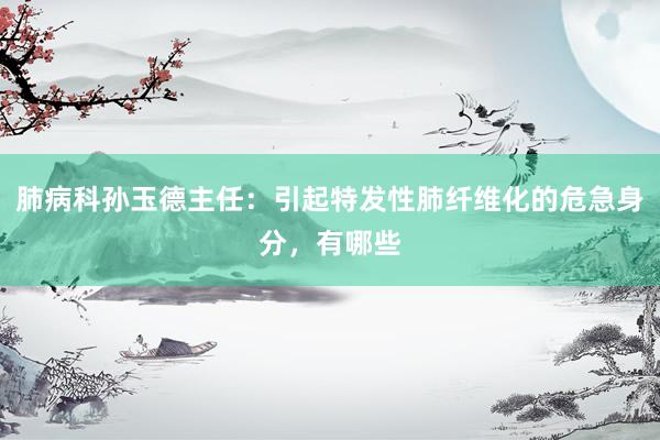 肺病科孙玉德主任：引起特发性肺纤维化的危急身分，有哪些