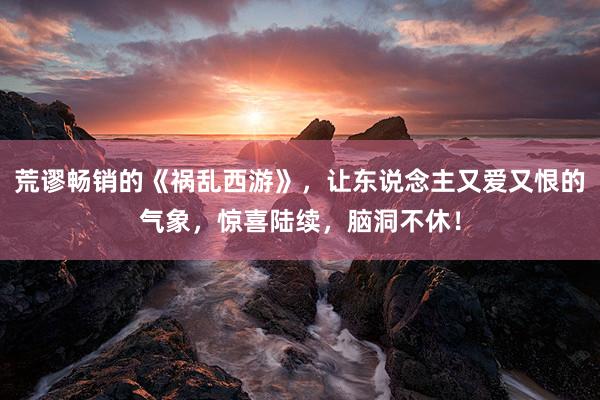 荒谬畅销的《祸乱西游》，让东说念主又爱又恨的气象，惊喜陆续，脑洞不休！