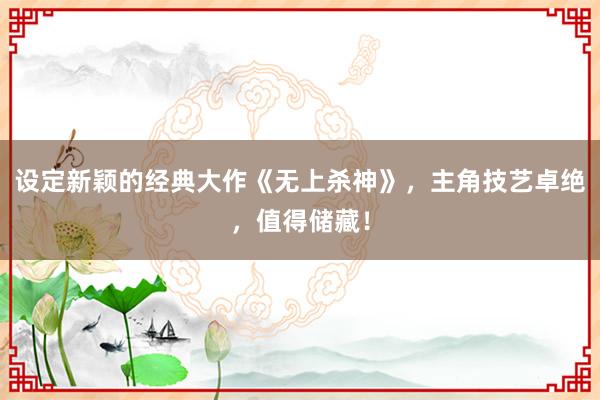 设定新颖的经典大作《无上杀神》，主角技艺卓绝，值得储藏！