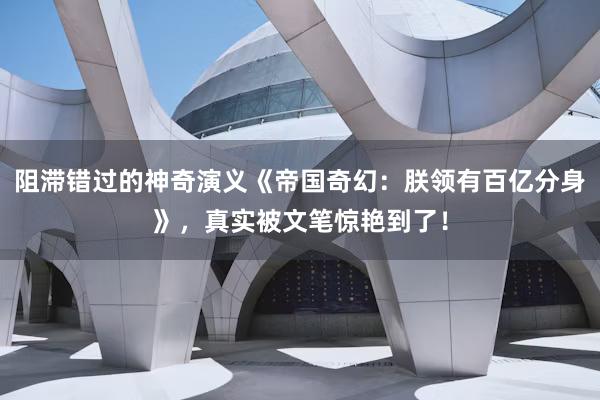 阻滞错过的神奇演义《帝国奇幻：朕领有百亿分身》，真实被文笔惊艳到了！
