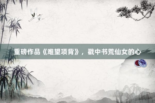 重磅作品《难望项背》，戳中书荒仙女的心