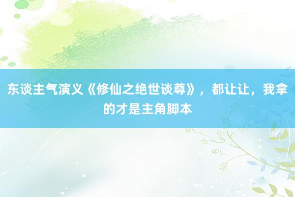 东谈主气演义《修仙之绝世谈尊》，都让让，我拿的才是主角脚本
