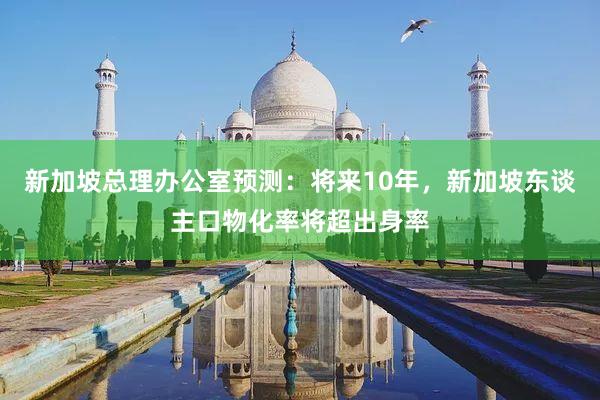 新加坡总理办公室预测：将来10年，新加坡东谈主口物化率将超出身率