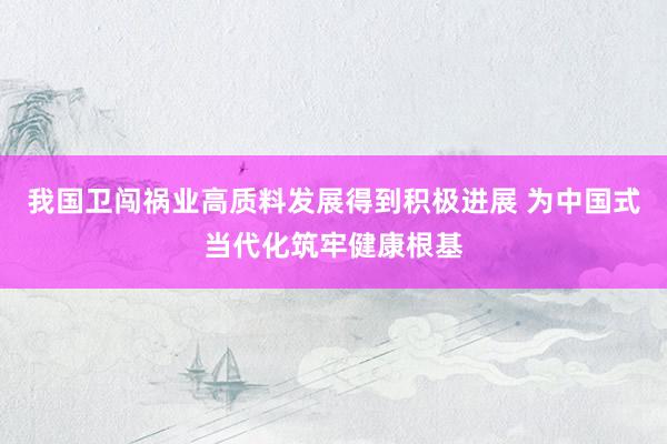 我国卫闯祸业高质料发展得到积极进展 为中国式当代化筑牢健康根基