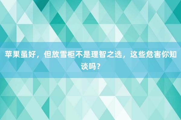 苹果虽好，但放雪柜不是理智之选，这些危害你知谈吗？