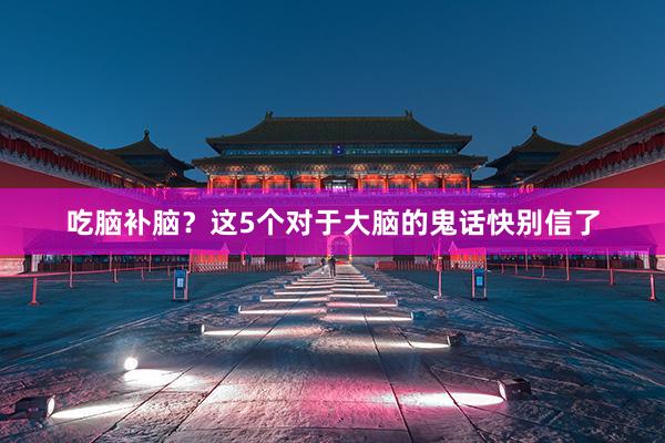 吃脑补脑？这5个对于大脑的鬼话快别信了