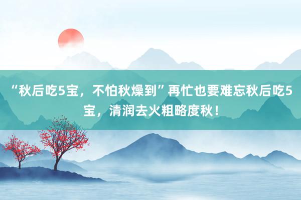 “秋后吃5宝，不怕秋燥到”再忙也要难忘秋后吃5宝，清润去火粗略度秋！