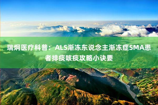 瑞炯医疗科普：ALS渐冻东说念主渐冻症SMA患者排痰咳痰攻略小诀要