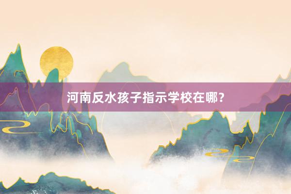 河南反水孩子指示学校在哪？