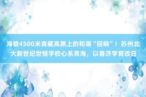 海拔4500米青藏高原上的和蔼“回响”！苏州北大新世纪世恒学校心系青海，以善济学育改日