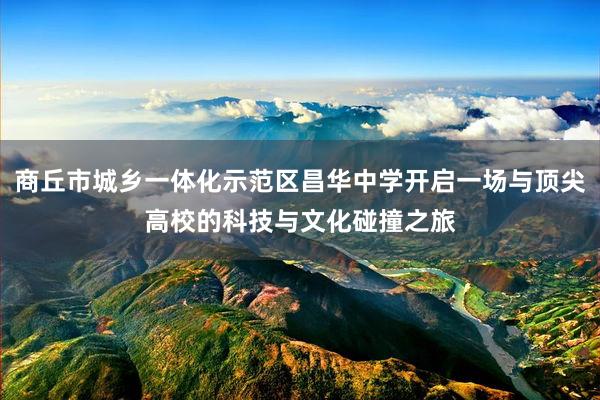 商丘市城乡一体化示范区昌华中学开启一场与顶尖高校的科技与文化碰撞之旅