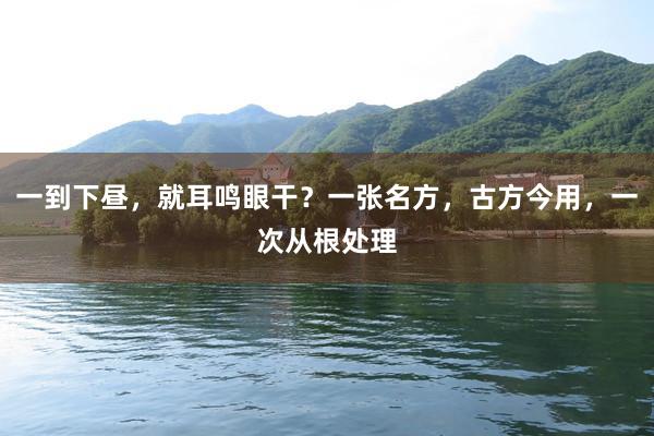 一到下昼，就耳鸣眼干？一张名方，古方今用，一次从根处理