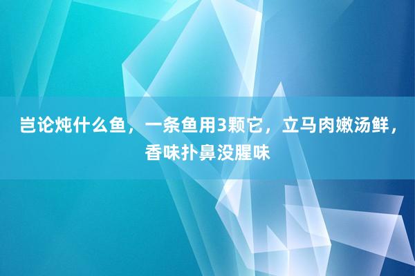 岂论炖什么鱼，一条鱼用3颗它，立马肉嫩汤鲜，香味扑鼻没腥味