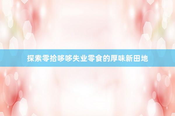 探索零拾哆哆失业零食的厚味新田地