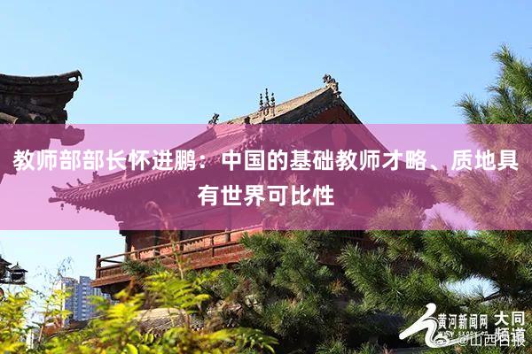 教师部部长怀进鹏：中国的基础教师才略、质地具有世界可比性