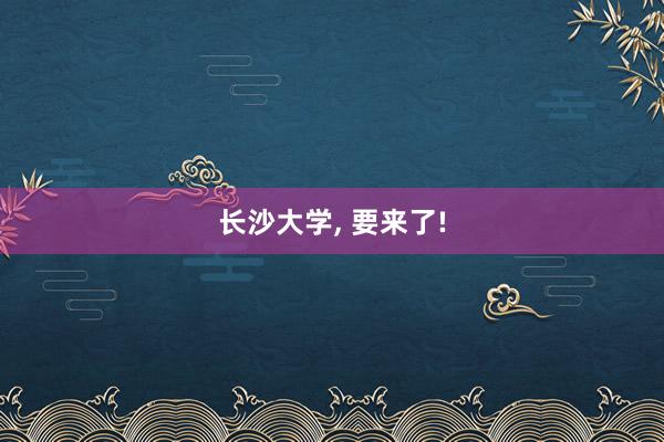长沙大学, 要来了!