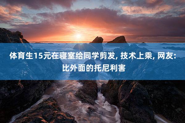 体育生15元在寝室给同学剪发, 技术上乘, 网友: 比外面的托尼利害