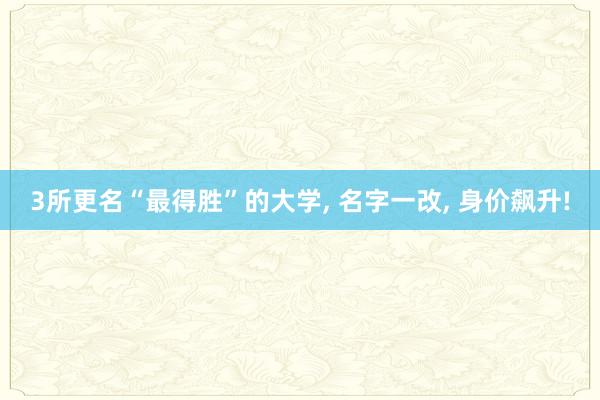 3所更名“最得胜”的大学, 名字一改, 身价飙升!