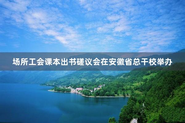 场所工会课本出书磋议会在安徽省总干校举办