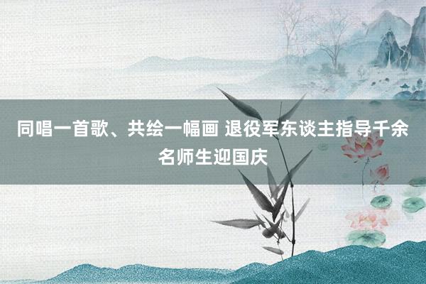 同唱一首歌、共绘一幅画 退役军东谈主指导千余名师生迎国庆