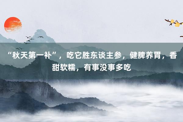 “秋天第一补”，吃它胜东谈主参，健脾养胃，香甜软糯，有事没事多吃