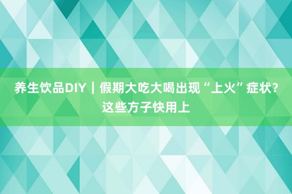 养生饮品DIY｜假期大吃大喝出现“上火”症状？这些方子快用上