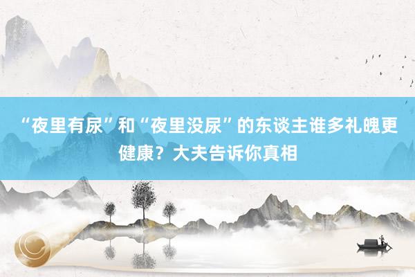 “夜里有尿”和“夜里没尿”的东谈主谁多礼魄更健康？大夫告诉你真相