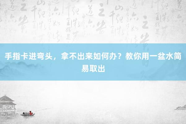 手指卡进弯头，拿不出来如何办？教你用一盆水简易取出