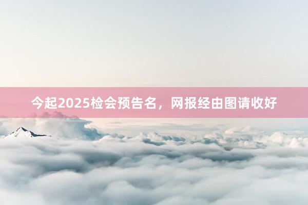 今起2025检会预告名，网报经由图请收好