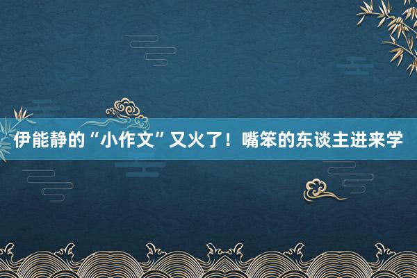 伊能静的“小作文”又火了！嘴笨的东谈主进来学