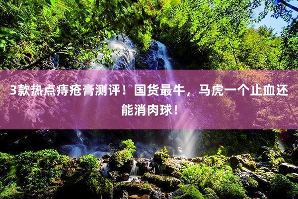 3款热点痔疮膏测评！国货最牛，马虎一个止血还能消肉球！