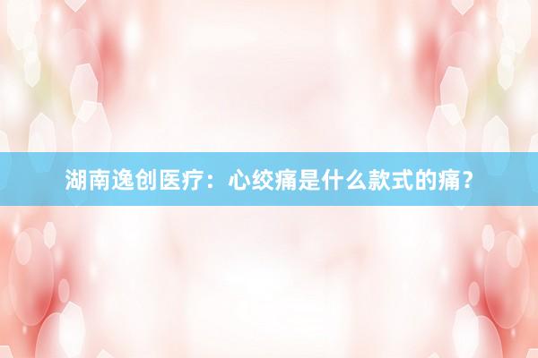 湖南逸创医疗：心绞痛是什么款式的痛？