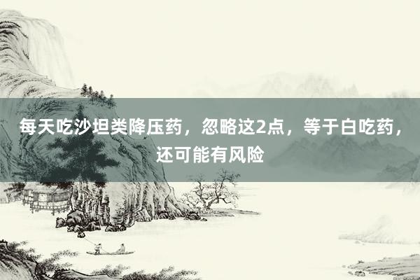 每天吃沙坦类降压药，忽略这2点，等于白吃药，还可能有风险