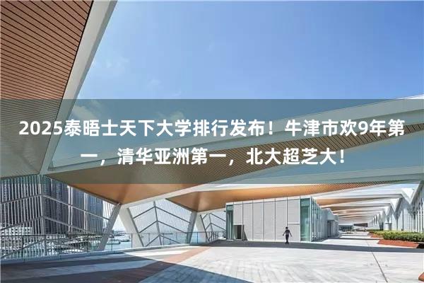 2025泰晤士天下大学排行发布！牛津市欢9年第一，清华亚洲第一，北大超芝大！