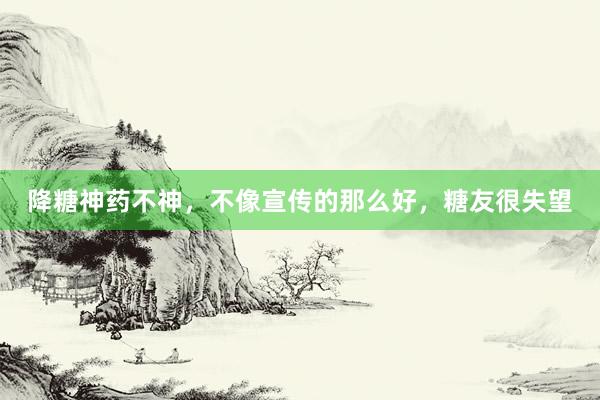 降糖神药不神，不像宣传的那么好，糖友很失望