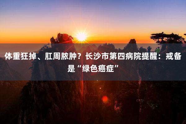 体重狂掉、肛周脓肿？长沙市第四病院提醒：戒备是“绿色癌症”