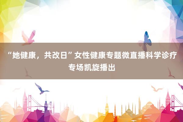 “她健康，共改日”女性健康专题微直播科学诊疗专场凯旋播出