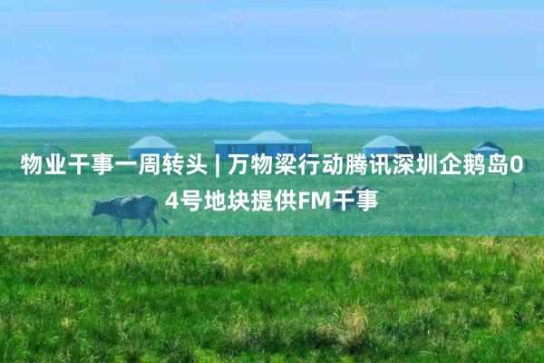 物业干事一周转头 | 万物梁行动腾讯深圳企鹅岛04号地块提供FM干事