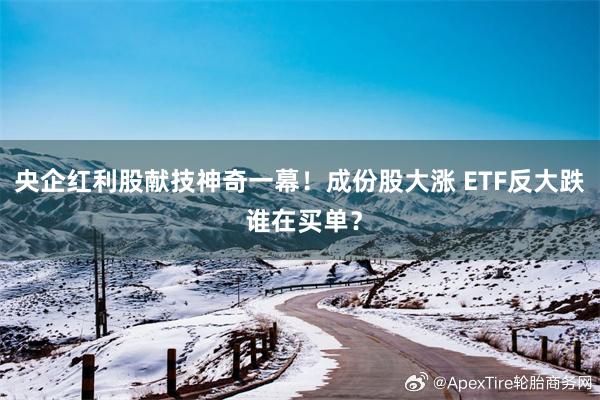 央企红利股献技神奇一幕！成份股大涨 ETF反大跌 谁在买单？