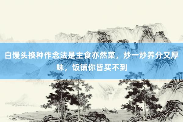 白馒头换种作念法是主食亦然菜，炒一炒养分又厚味，饭铺你皆买不到