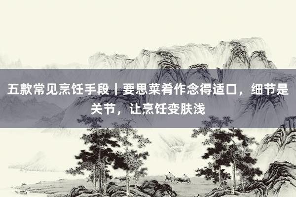 五款常见烹饪手段｜要思菜肴作念得适口，细节是关节，让烹饪变肤浅