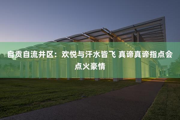 自贡自流井区：欢悦与汗水皆飞 真谛真谛指点会点火豪情
