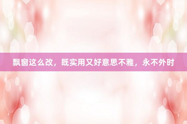 飘窗这么改，既实用又好意思不雅，永不外时