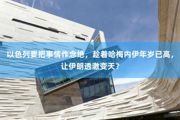 以色列要把事情作念绝，趁着哈梅内伊年岁已高，让伊朗透澈变天？