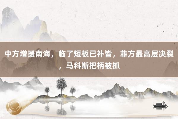 中方增援南海，临了短板已补皆，菲方最高层决裂，马科斯把柄被抓