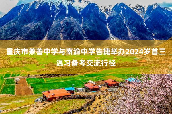 重庆市兼善中学与南渝中学告捷举办2024岁首三温习备考交流行径