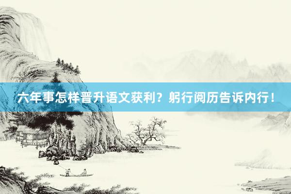六年事怎样晋升语文获利？躬行阅历告诉内行！